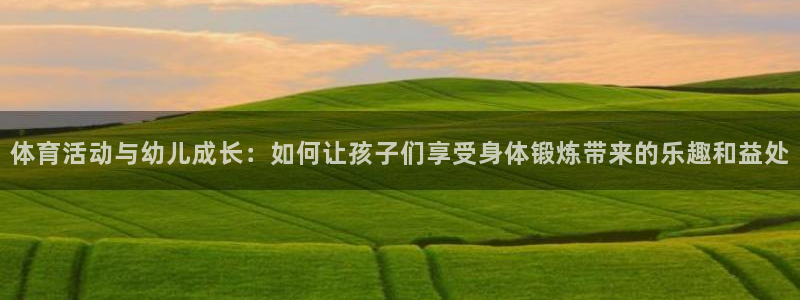 k1体育十年品牌官网：体育活动与幼儿成长：如何让孩子们享受身体锻炼带来的乐趣和益处
