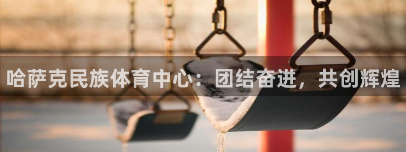 k1体育app：哈萨克民族体育中心：团结奋进，共创辉煌